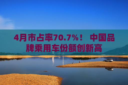 4月市占率70.7%！ 中国品牌乘用车份额创新高