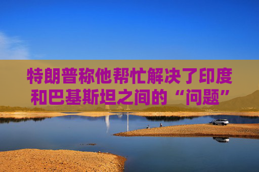 特朗普称他帮忙解决了印度和巴基斯坦之间的“问题”