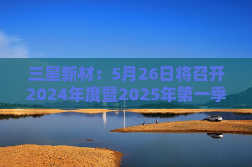 三星新材：5月26日将召开2024年度暨2025年第一季度业绩说明会