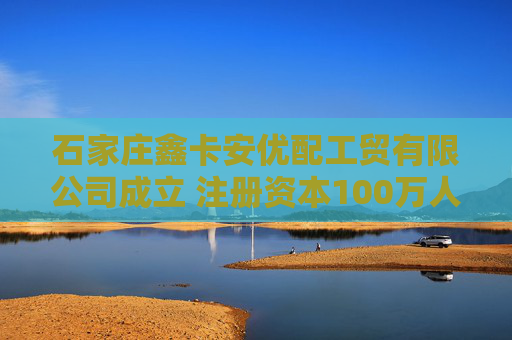 石家庄鑫卡安优配工贸有限公司成立 注册资本100万人民币