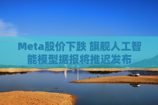 Meta股价下跌 旗舰人工智能模型据报将推迟发布