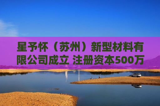 星予怀（苏州）新型材料有限公司成立 注册资本500万人民币
