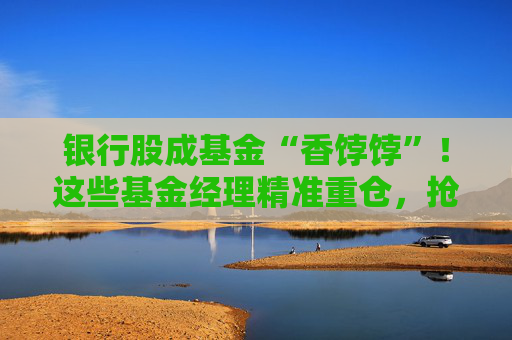银行股成基金“香饽饽”！这些基金经理精准重仓，抢筹上海银行、宁波银行