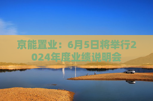 京能置业：6月5日将举行2024年度业绩说明会