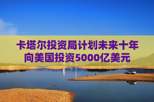 卡塔尔投资局计划未来十年向美国投资5000亿美元