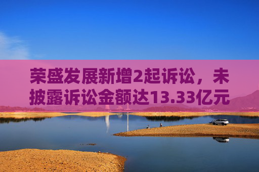 荣盛发展新增2起诉讼，未披露诉讼金额达13.33亿元