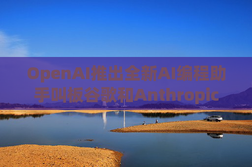 OpenAI推出全新AI编程助手叫板谷歌和Anthropic