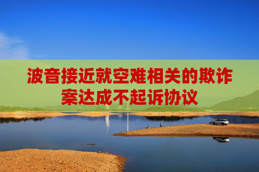 波音接近就空难相关的欺诈案达成不起诉协议