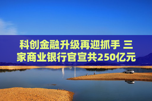 科创金融升级再迎抓手 三家商业银行官宣共250亿元金融资产投资公司设立
