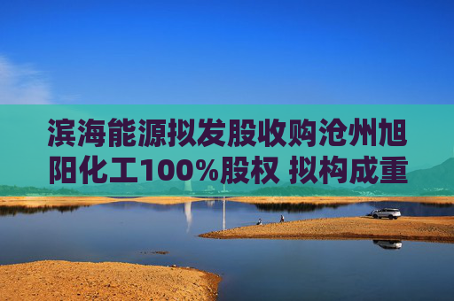 滨海能源拟发股收购沧州旭阳化工100%股权 拟构成重大资产重组