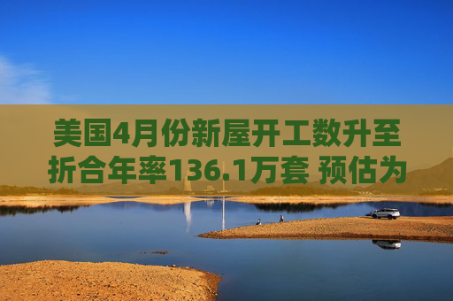 美国4月份新屋开工数升至折合年率136.1万套 预估为136.4万