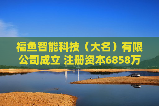 福鱼智能科技（大名）有限公司成立 注册资本6858万人民币