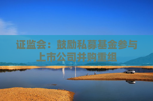 证监会：鼓励私募基金参与上市公司并购重组