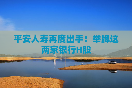 平安人寿再度出手！举牌这两家银行H股