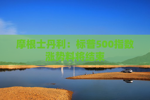 摩根士丹利：标普500指数涨势料将结束