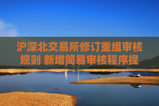沪深北交易所修订重组审核规则 新增简易审核程序提高并购效率
