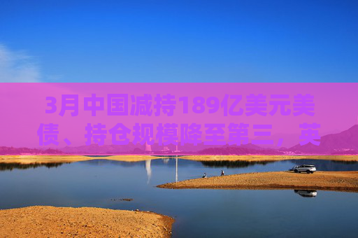 3月中国减持189亿美元美债、持仓规模降至第三，英国升至第二