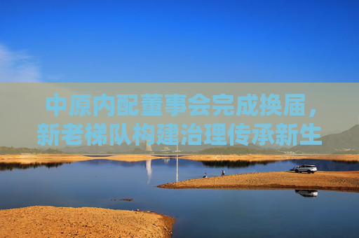 中原内配董事会完成换届，新老梯队构建治理传承新生态