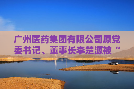 广州医药集团有限公司原党委书记、董事长李楚源被“双开”