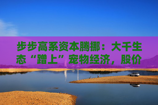 步步高系资本腾挪：大千生态“蹭上”宠物经济，股价1个月翻倍背后的借壳疑云