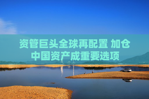 资管巨头全球再配置 加仓中国资产成重要选项