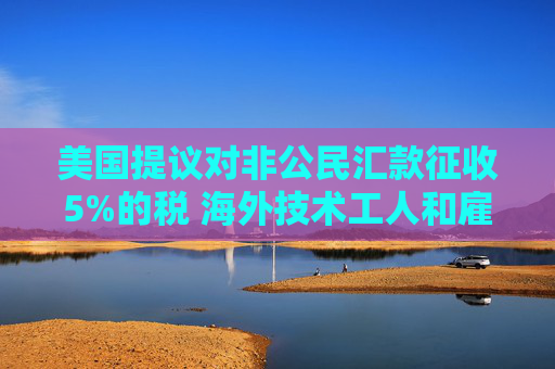 美国提议对非公民汇款征收5%的税 海外技术工人和雇主承压