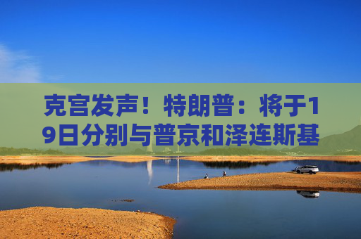 克宫发声！特朗普：将于19日分别与普京和泽连斯基通话！乌方：正为“千人交换计划”做准备
