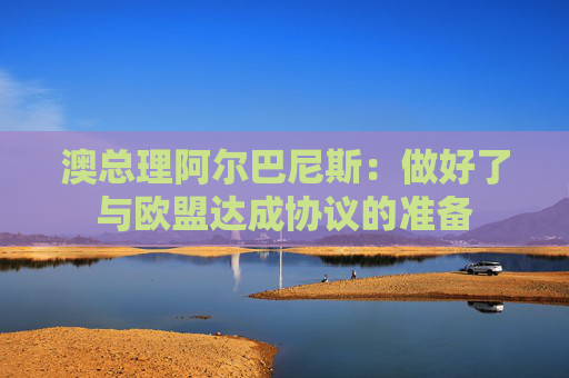 澳总理阿尔巴尼斯：做好了与欧盟达成协议的准备
