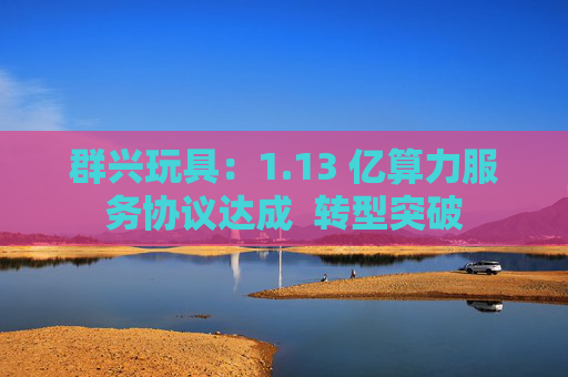 群兴玩具：1.13 亿算力服务协议达成  转型突破