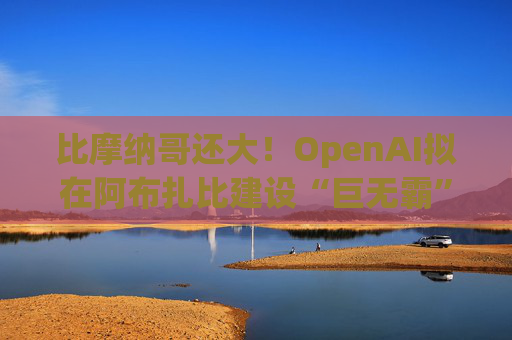比摩纳哥还大！OpenAI拟在阿布扎比建设“巨无霸”数据中心