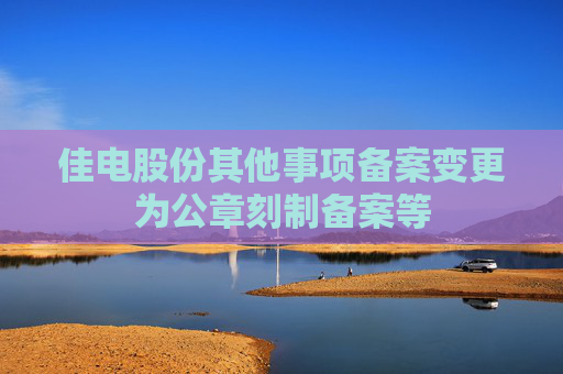 佳电股份其他事项备案变更为公章刻制备案等