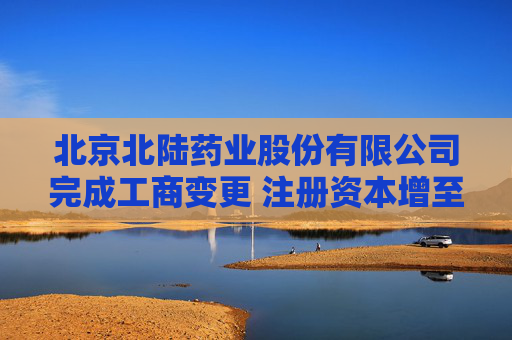 北京北陆药业股份有限公司完成工商变更 注册资本增至32599万元