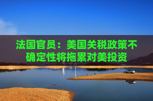 法国官员：美国关税政策不确定性将拖累对美投资