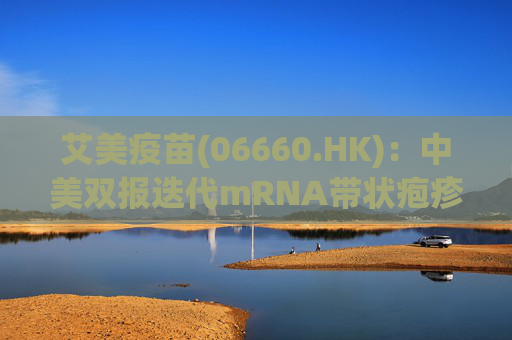 艾美疫苗(06660.HK)：中美双报迭代mRNA带状疱疹疫苗均获批开展临床 其体液免疫、细胞免疫显著高于国际标杆产品
