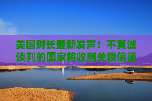 美国财长最新发声！不真诚谈判的国家将收到关税信函 税率将是4月2日的水平