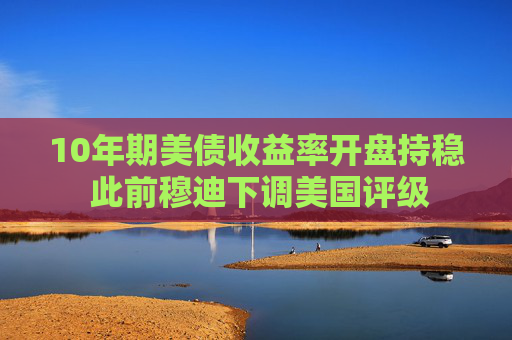 10年期美债收益率开盘持稳 此前穆迪下调美国评级