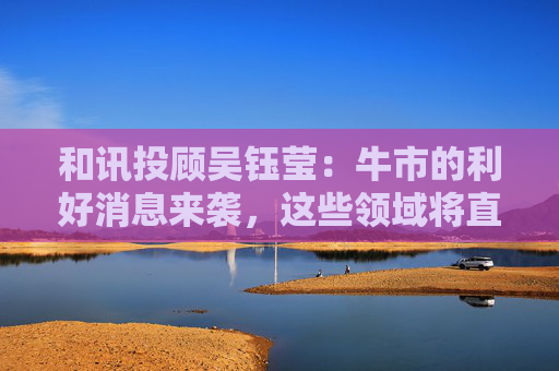 和讯投顾吴钰莹：牛市的利好消息来袭，这些领域将直接受益