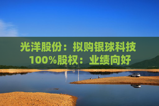 光洋股份：拟购银球科技 100%股权：业绩向好