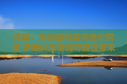 高盛：持续谨慎看待油价前景 伊朗供应增加可能性带来压力