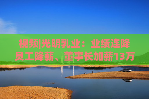 视频|光明乳业：业绩连降员工降薪、董事长加薪13万总经理加薪49万，现金难覆短债现金流吃紧