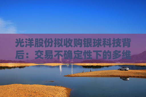 光洋股份拟收购银球科技背后：交易不确定性下的多维挑战？