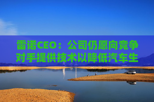 雷诺CEO：公司仍愿向竞争对手提供技术以降低汽车生产成本
