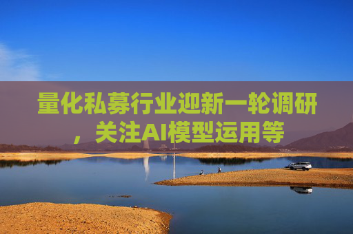 量化私募行业迎新一轮调研，关注AI模型运用等