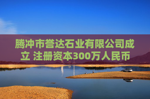 腾冲市誉达石业有限公司成立 注册资本300万人民币