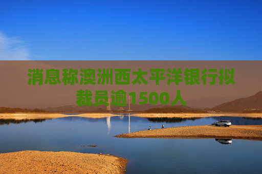 消息称澳洲西太平洋银行拟裁员逾1500人