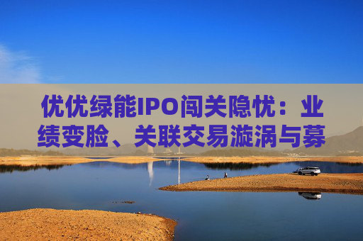 优优绿能IPO闯关隐忧：业绩变脸、关联交易漩涡与募资谜题