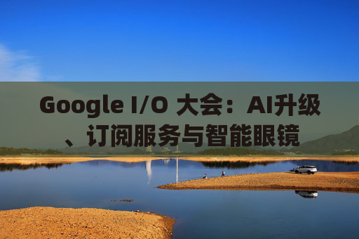 Google I/O 大会：AI升级、订阅服务与智能眼镜