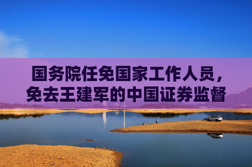 国务院任免国家工作人员，免去王建军的中国证券监督管理委员会副主席职务