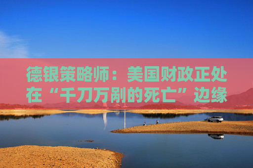 德银策略师：美国财政正处在“千刀万剐的死亡”边缘