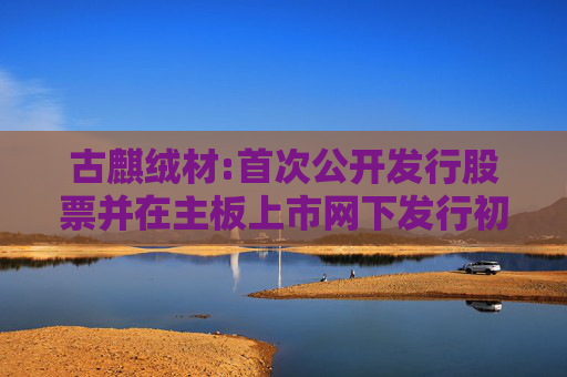 古麒绒材:首次公开发行股票并在主板上市网下发行初步配售结果公告